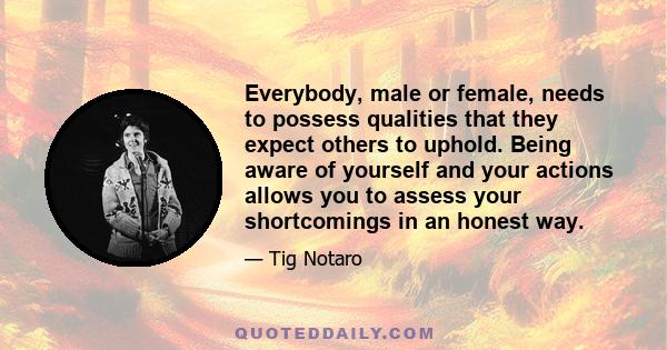 Everybody, male or female, needs to possess qualities that they expect others to uphold. Being aware of yourself and your actions allows you to assess your shortcomings in an honest way.