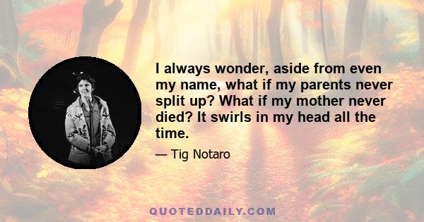 I always wonder, aside from even my name, what if my parents never split up? What if my mother never died? It swirls in my head all the time.