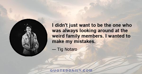 I didn't just want to be the one who was always looking around at the weird family members. I wanted to make my mistakes.