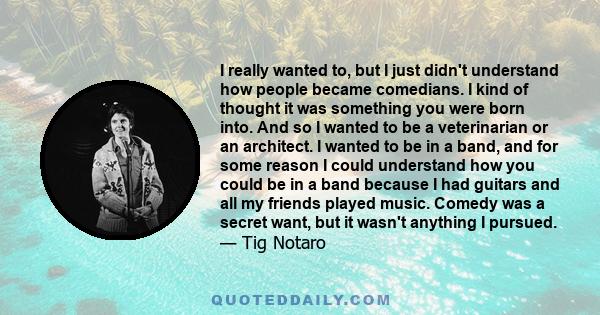 I really wanted to, but I just didn't understand how people became comedians. I kind of thought it was something you were born into. And so I wanted to be a veterinarian or an architect. I wanted to be in a band, and