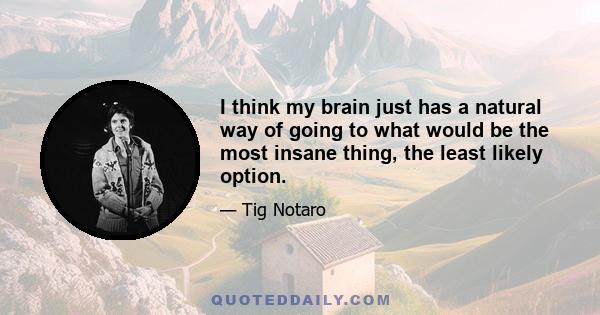 I think my brain just has a natural way of going to what would be the most insane thing, the least likely option.