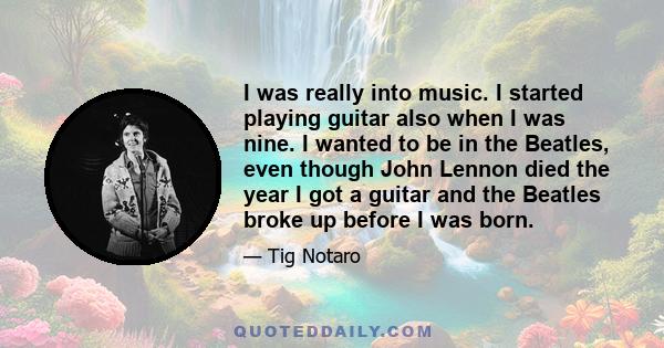 I was really into music. I started playing guitar also when I was nine. I wanted to be in the Beatles, even though John Lennon died the year I got a guitar and the Beatles broke up before I was born.