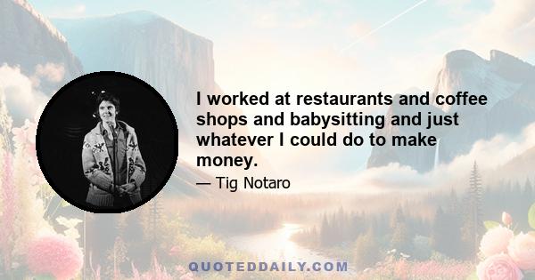 I worked at restaurants and coffee shops and babysitting and just whatever I could do to make money.