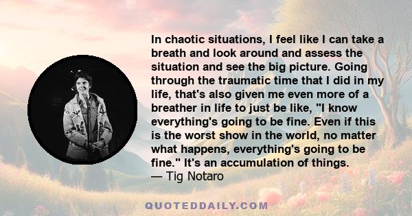 In chaotic situations, I feel like I can take a breath and look around and assess the situation and see the big picture. Going through the traumatic time that I did in my life, that's also given me even more of a