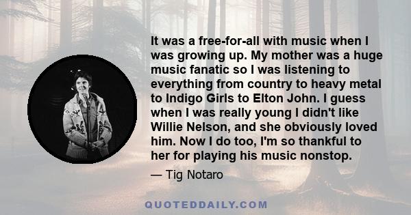 It was a free-for-all with music when I was growing up. My mother was a huge music fanatic so I was listening to everything from country to heavy metal to Indigo Girls to Elton John. I guess when I was really young I