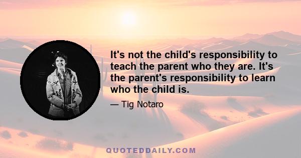 It's not the child's responsibility to teach the parent who they are. It's the parent's responsibility to learn who the child is.