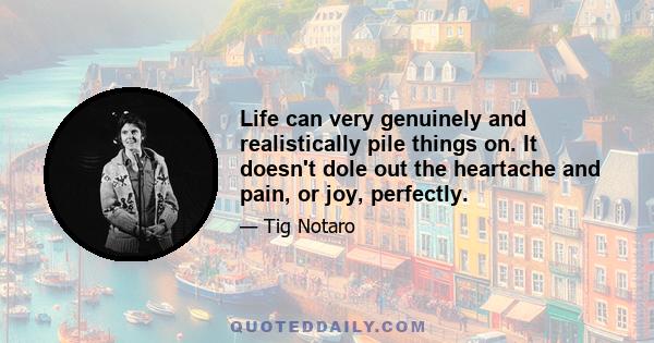 Life can very genuinely and realistically pile things on. It doesn't dole out the heartache and pain, or joy, perfectly.