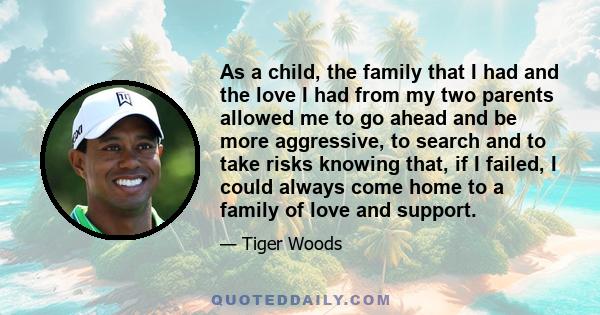 As a child, the family that I had and the love I had from my two parents allowed me to go ahead and be more aggressive, to search and to take risks knowing that, if I failed, I could always come home to a family of love 