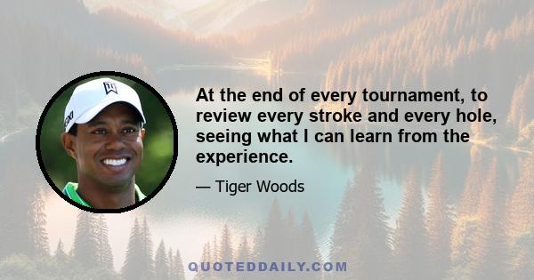 At the end of every tournament, to review every stroke and every hole, seeing what I can learn from the experience.