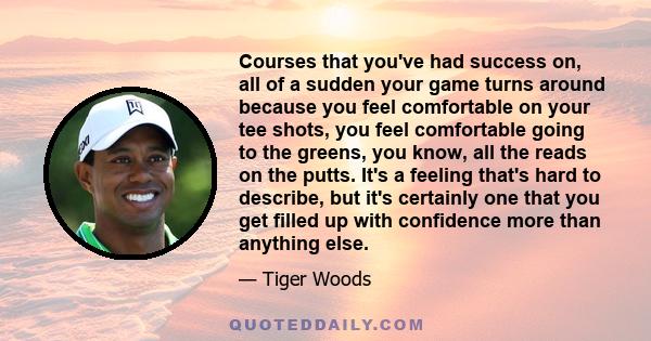 Courses that you've had success on, all of a sudden your game turns around because you feel comfortable on your tee shots, you feel comfortable going to the greens, you know, all the reads on the putts. It's a feeling