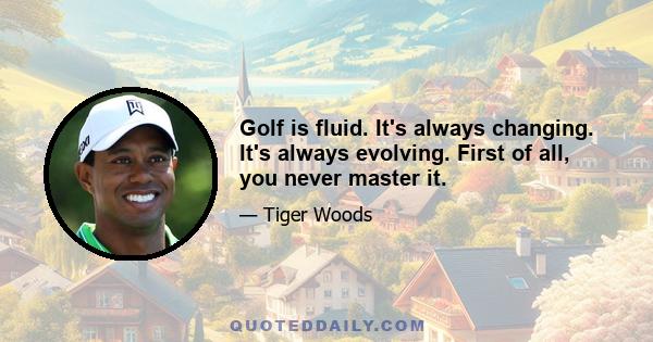 Golf is fluid. It's always changing. It's always evolving. First of all, you never master it.