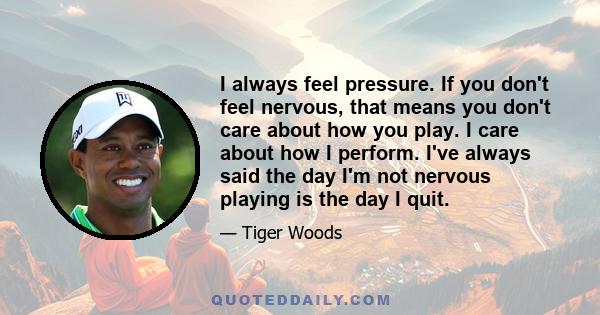 I always feel pressure. If you don't feel nervous, that means you don't care about how you play. I care about how I perform. I've always said the day I'm not nervous playing is the day I quit.