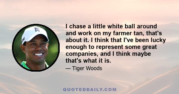 I chase a little white ball around and work on my farmer tan, that's about it. I think that I've been lucky enough to represent some great companies, and I think maybe that's what it is.