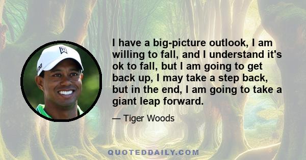 I have a big-picture outlook, I am willing to fall, and I understand it's ok to fall, but I am going to get back up, I may take a step back, but in the end, I am going to take a giant leap forward.