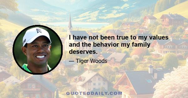 I have not been true to my values and the behavior my family deserves.