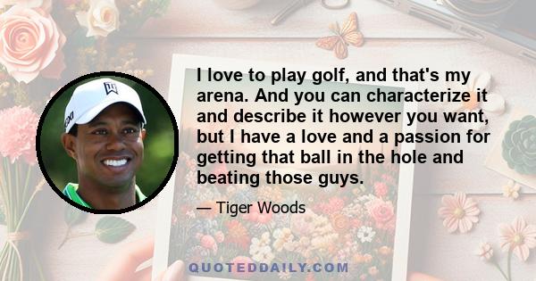 I love to play golf, and that's my arena. And you can characterize it and describe it however you want, but I have a love and a passion for getting that ball in the hole and beating those guys.