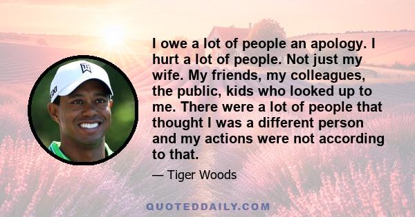 I owe a lot of people an apology. I hurt a lot of people. Not just my wife. My friends, my colleagues, the public, kids who looked up to me. There were a lot of people that thought I was a different person and my