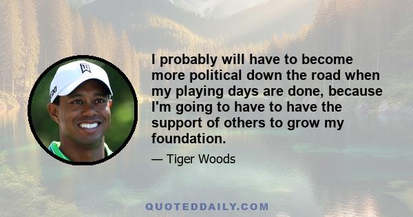 I probably will have to become more political down the road when my playing days are done, because I'm going to have to have the support of others to grow my foundation.