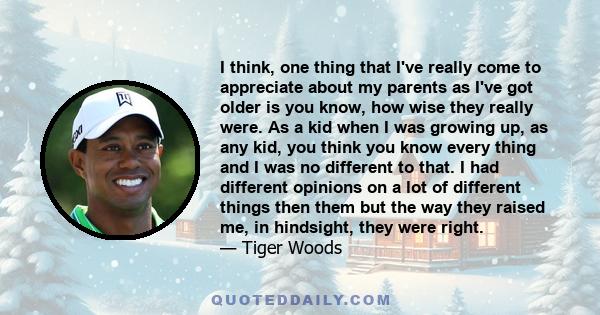 I think, one thing that I've really come to appreciate about my parents as I've got older is you know, how wise they really were. As a kid when I was growing up, as any kid, you think you know every thing and I was no