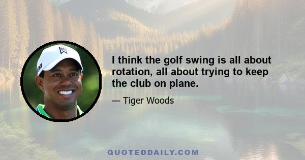 I think the golf swing is all about rotation, all about trying to keep the club on plane.