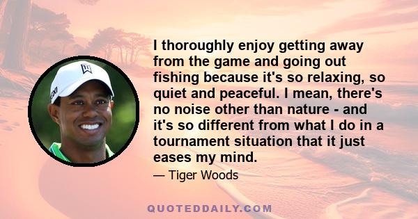 I thoroughly enjoy getting away from the game and going out fishing because it's so relaxing, so quiet and peaceful. I mean, there's no noise other than nature - and it's so different from what I do in a tournament