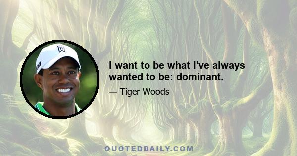 I want to be what I've always wanted to be: dominant.