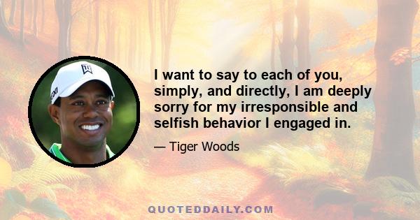 I want to say to each of you, simply, and directly, I am deeply sorry for my irresponsible and selfish behavior I engaged in.