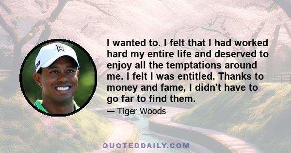 I wanted to. I felt that I had worked hard my entire life and deserved to enjoy all the temptations around me. I felt I was entitled. Thanks to money and fame, I didn't have to go far to find them.