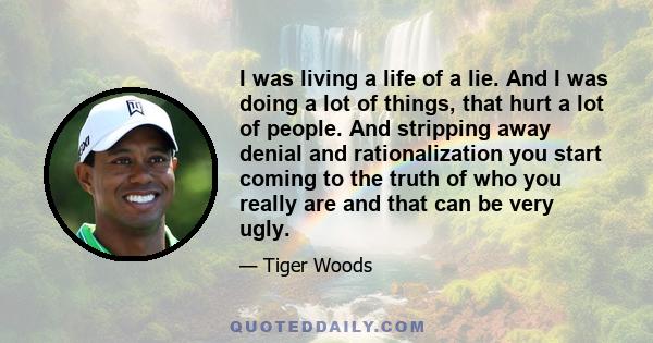 I was living a life of a lie. And I was doing a lot of things, that hurt a lot of people. And stripping away denial and rationalization you start coming to the truth of who you really are and that can be very ugly.