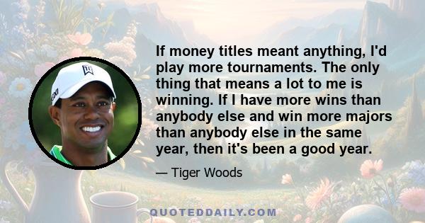 If money titles meant anything, I'd play more tournaments. The only thing that means a lot to me is winning. If I have more wins than anybody else and win more majors than anybody else in the same year, then it's been a 