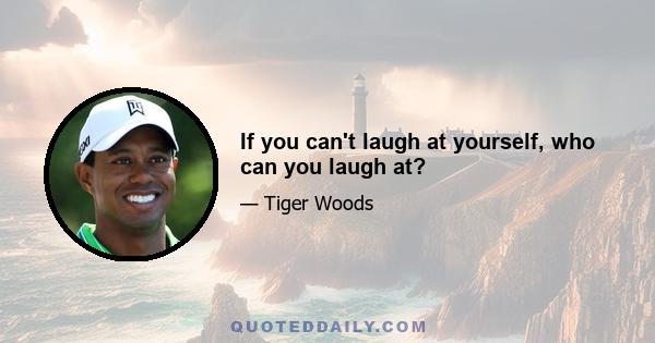 If you can't laugh at yourself, who can you laugh at?