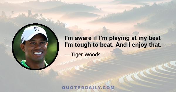 I'm aware if I'm playing at my best I'm tough to beat. And I enjoy that.