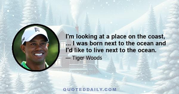 I'm looking at a place on the coast, ... I was born next to the ocean and I'd like to live next to the ocean.