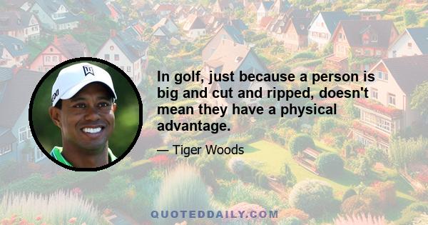 In golf, just because a person is big and cut and ripped, doesn't mean they have a physical advantage.