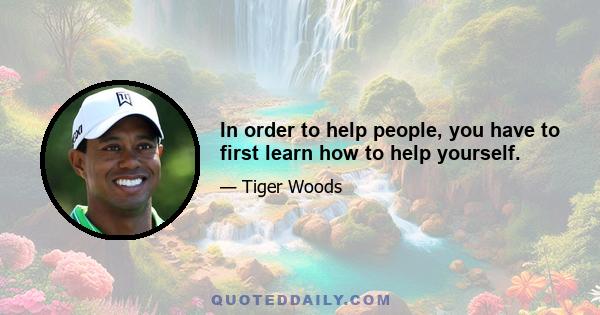 In order to help people, you have to first learn how to help yourself.