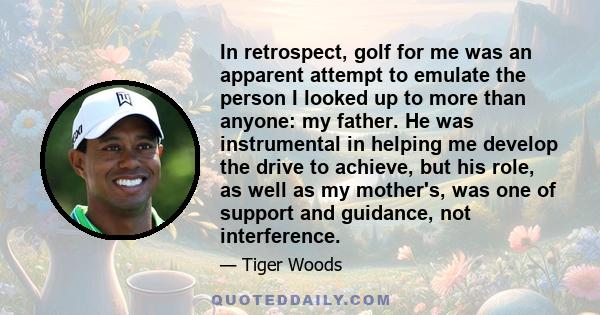 In retrospect, golf for me was an apparent attempt to emulate the person I looked up to more than anyone: my father. He was instrumental in helping me develop the drive to achieve, but his role, as well as my mother's,