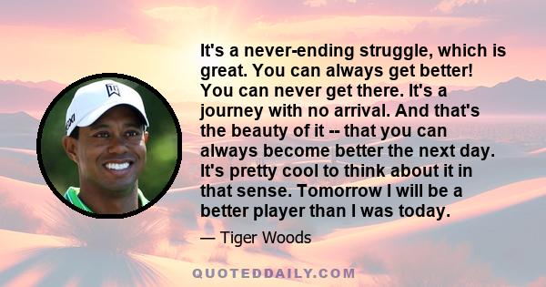 It's a never-ending struggle, which is great. You can always get better! You can never get there. It's a journey with no arrival. And that's the beauty of it -- that you can always become better the next day. It's