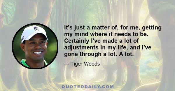 It's just a matter of, for me, getting my mind where it needs to be. Certainly I've made a lot of adjustments in my life, and I've gone through a lot. A lot.