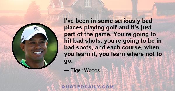 I've been in some seriously bad places playing golf and it's just part of the game. You're going to hit bad shots, you're going to be in bad spots, and each course, when you learn it, you learn where not to go.