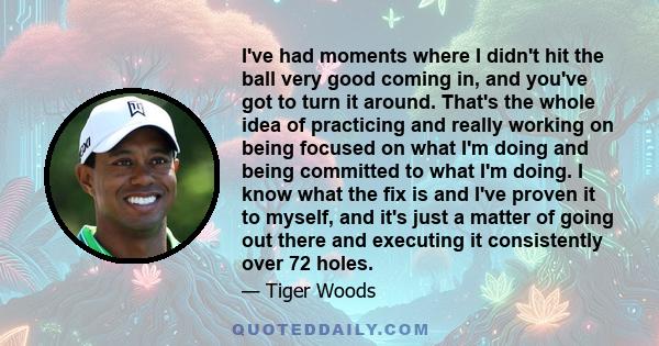 I've had moments where I didn't hit the ball very good coming in, and you've got to turn it around. That's the whole idea of practicing and really working on being focused on what I'm doing and being committed to what