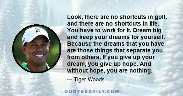 Look, there are no shortcuts in golf, and there are no shortcuts in life. You have to work for it. Dream big and keep your dreams for yourself. Because the dreams that you have are those things that separate you from