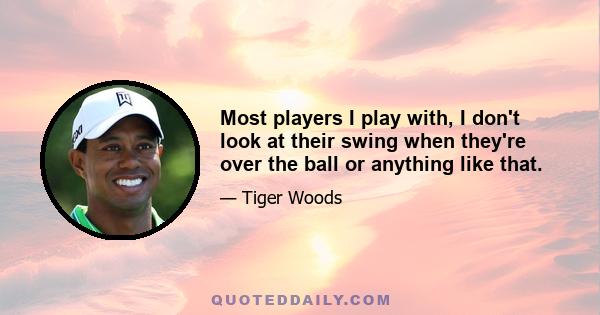 Most players I play with, I don't look at their swing when they're over the ball or anything like that.