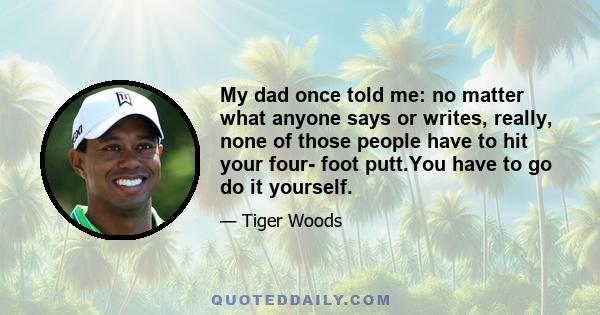 My dad once told me: no matter what anyone says or writes, really, none of those people have to hit your four- foot putt.You have to go do it yourself.