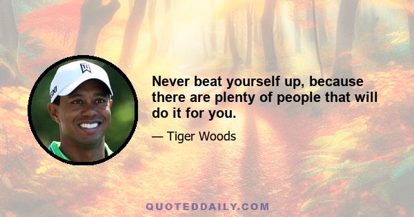 Never beat yourself up, because there are plenty of people that will do it for you.