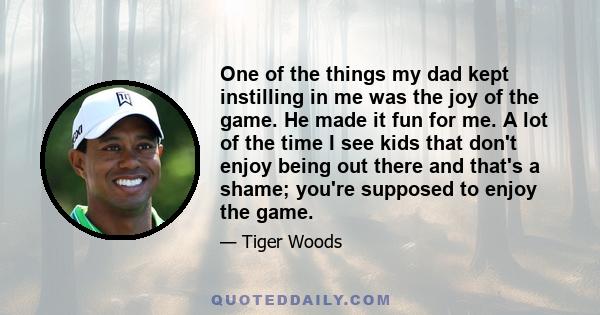 One of the things my dad kept instilling in me was the joy of the game. He made it fun for me. A lot of the time I see kids that don't enjoy being out there and that's a shame; you're supposed to enjoy the game.