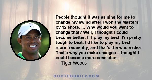 People thought it was asinine for me to change my swing after I won the Masters by 12 shots. ... Why would you want to change that? Well, I thought I could become better. If I play my best, I'm pretty tough to beat. I'd 