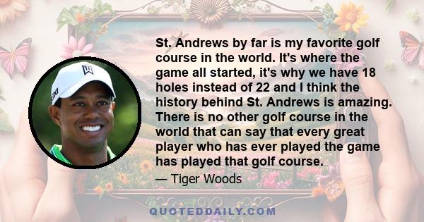 St. Andrews by far is my favorite golf course in the world. It's where the game all started, it's why we have 18 holes instead of 22 and I think the history behind St. Andrews is amazing. There is no other golf course