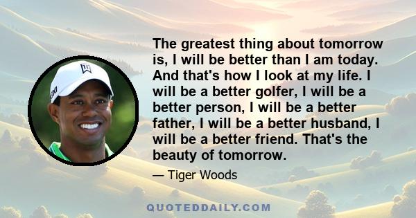 The greatest thing about tomorrow is, I will be better than I am today. And that's how I look at my life. I will be a better golfer, I will be a better person, I will be a better father, I will be a better husband, I