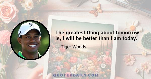 The greatest thing about tomorrow is, I will be better than I am today.