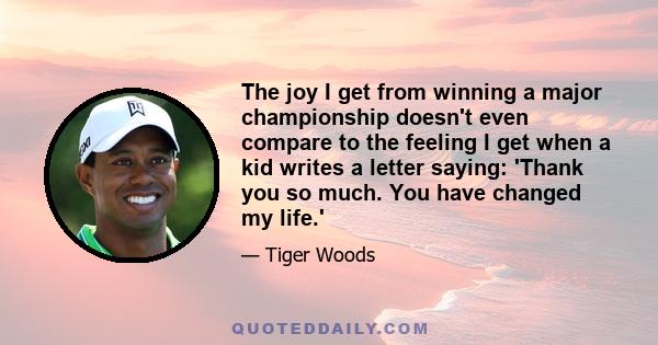 The joy I get from winning a major championship doesn't even compare to the feeling I get when a kid writes a letter saying: 'Thank you so much. You have changed my life.'